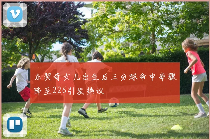 东契奇女儿出生后三分球命中率骤降至226引发热议