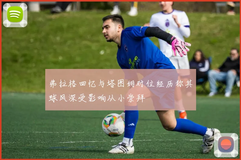 弗拉格回忆与塔图姆对位经历称其球风深受影响从小崇拜