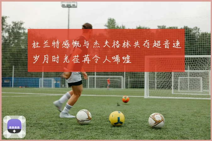 杜兰特感慨与杰夫格林共存超音速岁月时光荏苒令人唏嘘