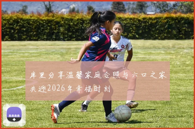 库里分享温馨家庭合照与六口之家共迎2026年幸福时刻