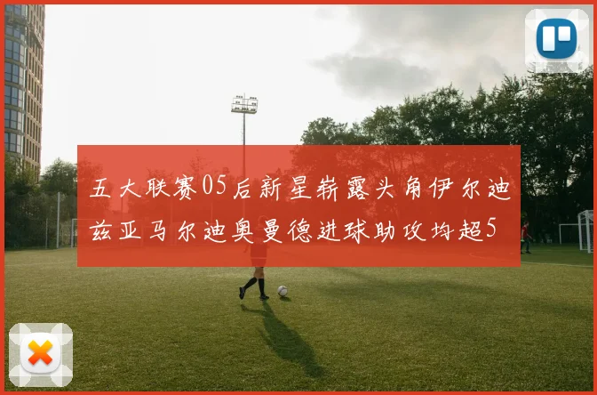 五大联赛05后新星崭露头角伊尔迪兹亚马尔迪奥曼德进球助攻均超5