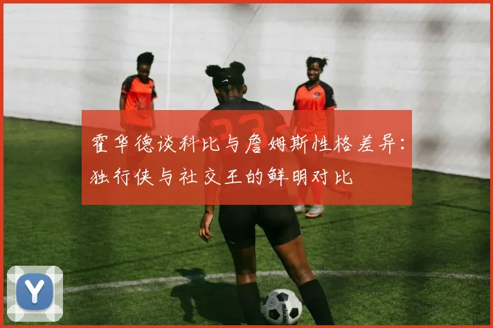 霍华德谈科比与詹姆斯性格差异：独行侠与社交王的鲜明对比