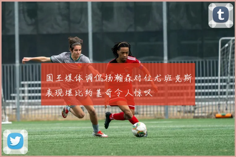 国王媒体调侃杨瀚森对位尤班克斯表现堪比约基奇令人惊叹