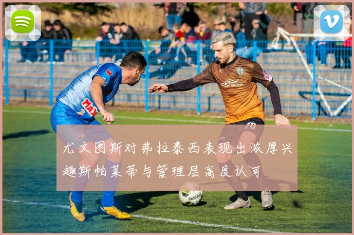 尤文图斯对弗拉泰西表现出浓厚兴趣斯帕莱蒂与管理层高度认可