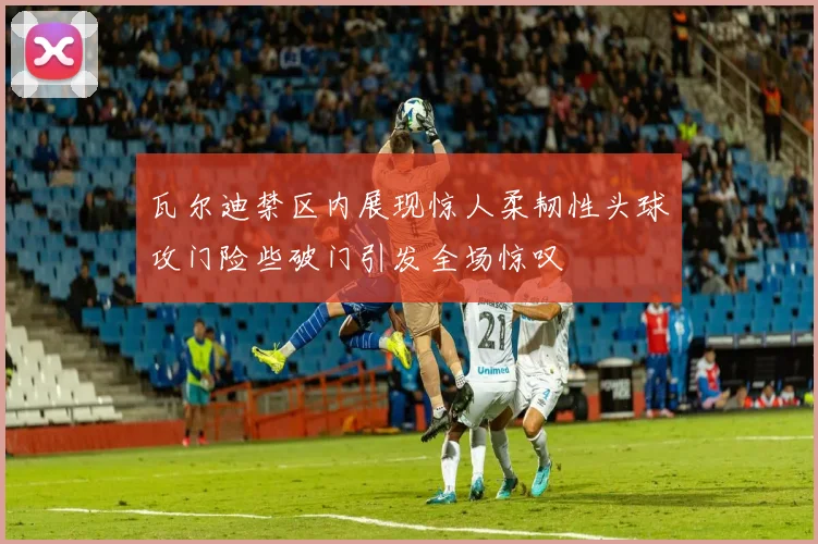瓦尔迪禁区内展现惊人柔韧性头球攻门险些破门引发全场惊叹