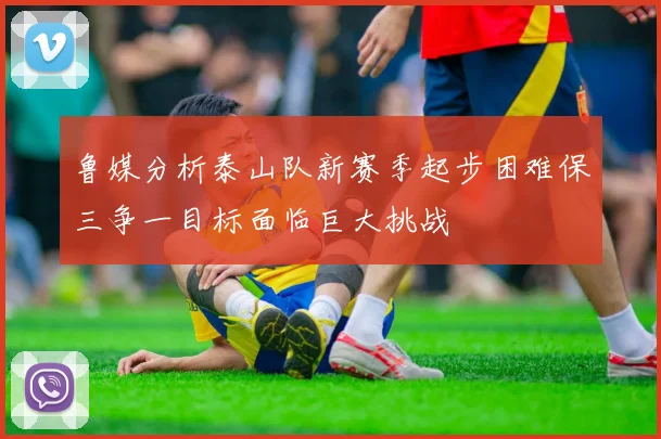 鲁媒分析泰山队新赛季起步困难保三争一目标面临巨大挑战