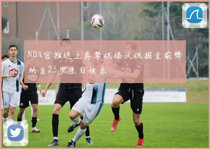 NBA官推送上真挚祝福庆祝掘金前锋纳吉25岁生日快乐