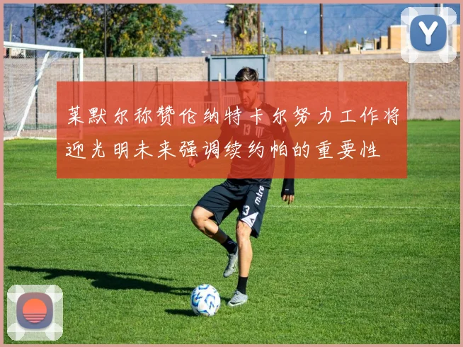 莱默尔称赞伦纳特卡尔努力工作将迎光明未来强调续约帕的重要性