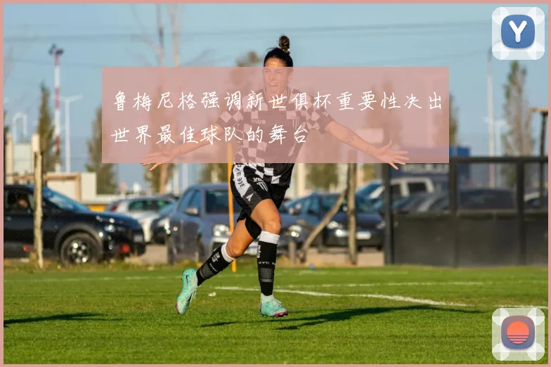 鲁梅尼格强调新世俱杯重要性决出世界最佳球队的舞台