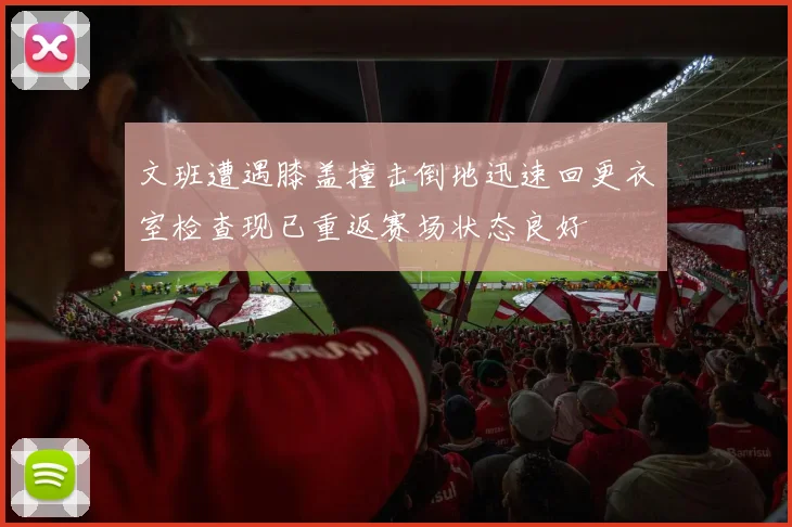 文班遭遇膝盖撞击倒地迅速回更衣室检查现已重返赛场状态良好