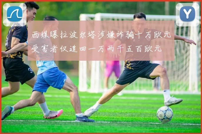 西媒曝拉波尔塔涉嫌诈骗十万欧元受害者仅追回一万两千五百欧元