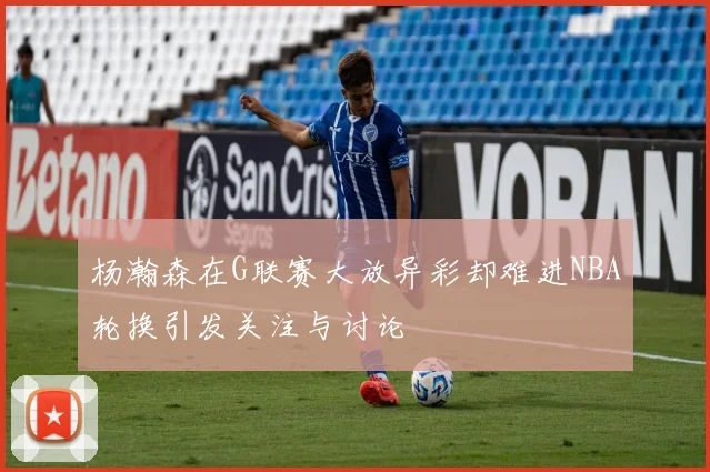 杨瀚森在G联赛大放异彩却难进NBA轮换引发关注与讨论