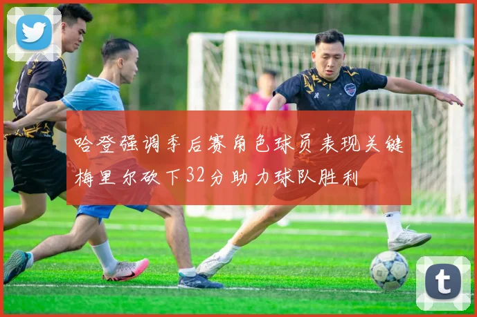 哈登强调季后赛角色球员表现关键梅里尔砍下32分助力球队胜利